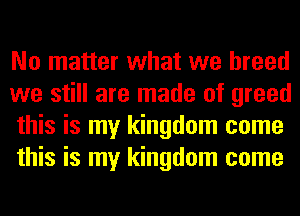 No matter what we breed
we still are made of greed
this is my kingdom come
this is my kingdom come