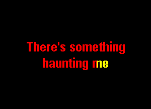 There's something

haunting me