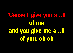 'Cause I give you a...
of me

and you give me a...
of you, oh oh