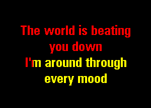 The world is beating
you down

I'm around through
every mood