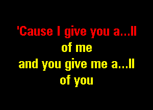 'Cause I give you a...
of me

and you give me a...
of you