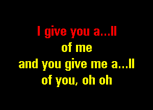 I give you a...
of me

and you give me a...
of you, oh oh