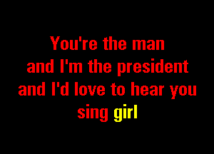 You're the man
and I'm the president

and I'd love to hear you
sing girl
