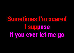 Sometimes I'm scared

Isuppose
if you ever let me go