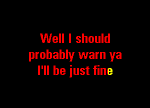 Well I should

probably warn ya
I'll be iust fine