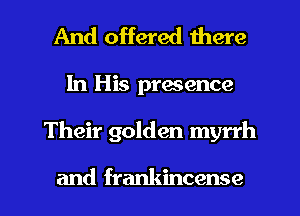 And offered there

In His prmence

Their golden myrrh

and frankincense l