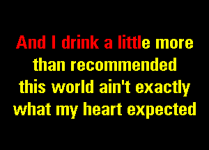And I drink a little more
than recommended
this world ain't exactly
what my heart expected