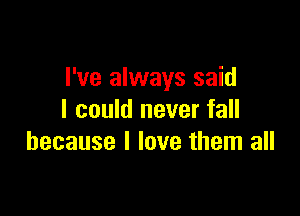 I've always said

I could never fall
because I love them all