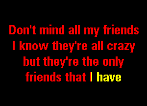 Don't mind all my friends
I know they're all crazy
but they're the only
friends that I have