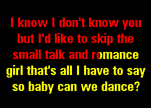 I know I don't know you
but I'd like to skip the
small talk and romance
girl that's all I have to say
so baby can we dance?