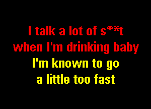 I talk a lot of smst
when I'm drinking baby

I'm known to go
a little too fast