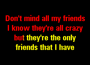 Don't mind all my friends
I know they're all crazy
but they're the only
friends that I have