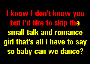 I know I don't know you
but I'd like to skip the
small talk and romance
girl that's all I have to say
so baby can we dance?