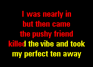 I was nearly in
but then came
the pushy friend
killed the vibe and took
my perfect ten away