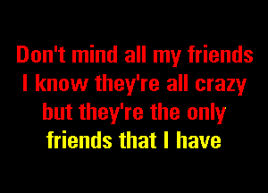 Don't mind all my friends
I know they're all crazy
but they're the only
friends that I have