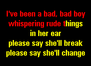 I've been a had, bad boy
whispering rude things
in her ear
please say she'll break
please say she'll change