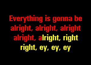 Everything is gonna be
alright, alright, alright
alright, alright, right
right, ey, ey, ey