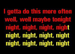 I gotta do this more often
well, well maybe tonight
night, night, night, night
night, night, night, night
night, night, night, night