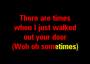 There are times
when I just walked

out your door
(Woh oh sometimes)