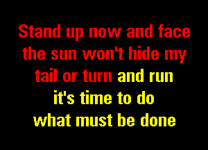 Stand up now and face
the sun won't hide my
tail or turn and run
it's time to do
what must he done