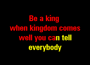 Be a king
when kingdom comes

well you can tell
everybody