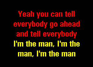 Yeah you can tell
everybody go ahead
and tell everybody
I'm the man, I'm the
man, I'm the man