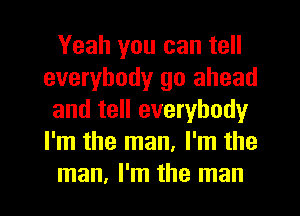 Yeah you can tell
everybody go ahead
and tell everybody
I'm the man, I'm the
man, I'm the man