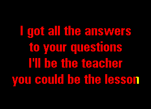 I got all the answers
to your questions

I'll be the teacher
you could he the lesson