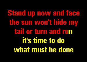 Stand up now and face
the sun won't hide my
tail or turn and run
it's time to do
what must he done