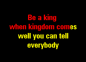 Be a king
when kingdom comes

well you can tell
everybody