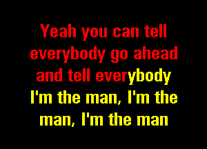 Yeah you can tell
everybody go ahead
and tell everybody
I'm the man, I'm the
man, I'm the man