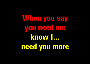 When you say
you need me

know I...
need you more