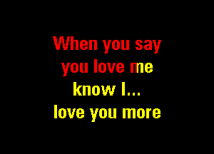 When you say
you love me

know I...
love you more