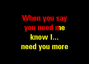 When you say
you need me

know I...
need you more