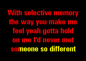 With selective memory
the way you make me
feel yeah gotta hold
on me I'd never met
someone so different