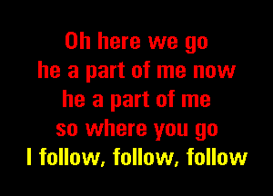 on here we go
he a part of me now

he a part of me
so where you go
I follow, follow, follow