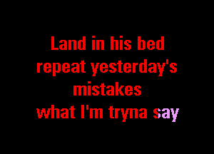Land in his bed
repeat yesterday's

mistakes
what I'm tryna say