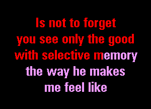 Is not to forget
you see only the good
with selective memory

the way he makes
me feel like