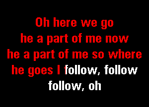 0h here we go
he a part of me now

he a part of me so where
he goes I follow, follow
follow, oh