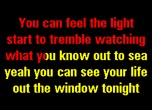 You can feel the light
start to tremble watching
what you know out to sea
yeah you can see your life

out the window tonight