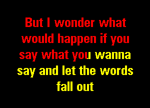 But I wonder what
would happen if you
say what you wanna
say and let the words

fall out