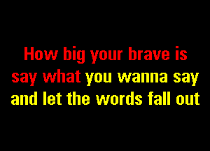 How big your brave is
say what you wanna say
and let the words fall out