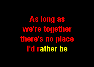 As long as
we're together

there's no place
I'd rather be