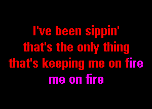 I've been sippin'
that's the only thing

that's keeping me on fire
me on fire