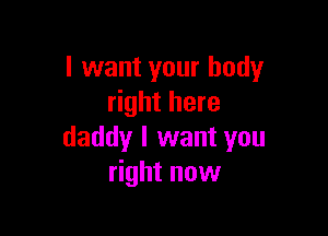 I want your body
right here

daddy I want you
right now