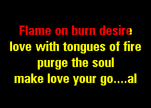 Flame on burn desire
love with tongues of fire
purge the soul
make love your go....al