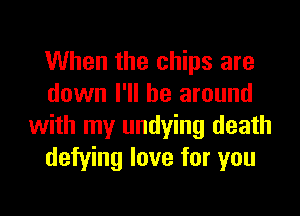 When the chips are
down I'll be around
with my undying death
defying love for you