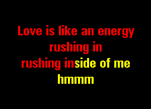 Love is like an energy
rushing in

rushing inside of me
hmmm
