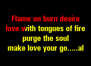 Flame on burn desire
love with tongues of fire
purge the soul
make love your go ..... al
