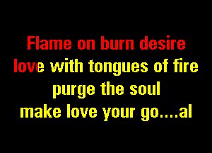 Flame on burn desire
love with tongues of fire
purge the soul
make love your go....al